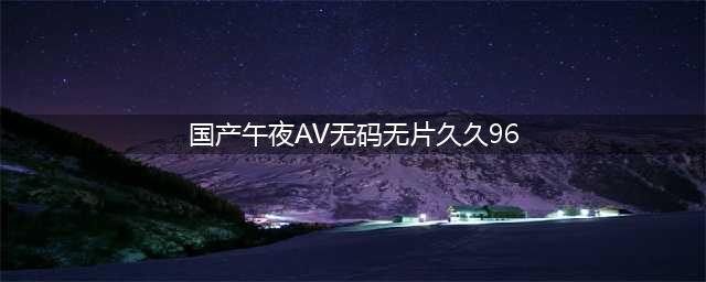 久久的，久久爽，人人有得吃，人人都挺爽，人人看，人人都好看(国产午夜AV无码无片久久96)