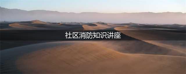 【安全生产】团结社区开展消防知识讲座(社区消防知识讲座)