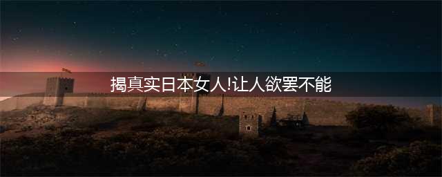 令人“欲罢不能”的日本女人！(揭真实日本女人!让人欲罢不能)