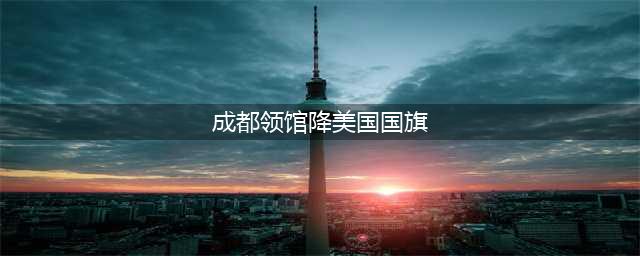 美国驻成都总领事馆降下美国国旗(成都领馆降美国国旗)