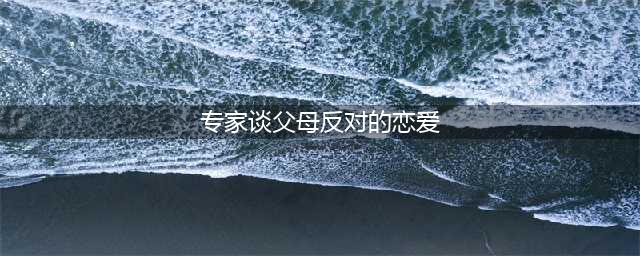 爱情阻碍多？坚持抑或放手，解读父母反对的爱情(专家谈父母反对的恋爱)