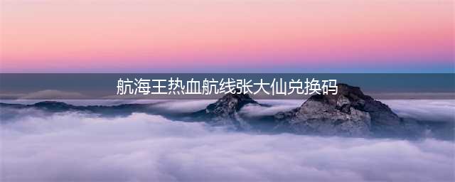 《航海王热血航线》张大仙礼包码奖励分享 张大仙兑换码是多少(航海王热血航线张大仙兑换码)