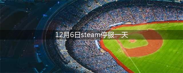 蒸汽平台宣布 12 月 6 日 00:00起停服一天，涉及国服《CS:GO》等(12月6日steam停服一天)