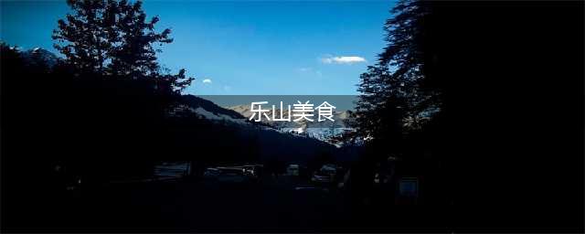 四川美食千千万，乐山占了一大半，史上最全的乐山美食攻略请收藏(乐山美食)