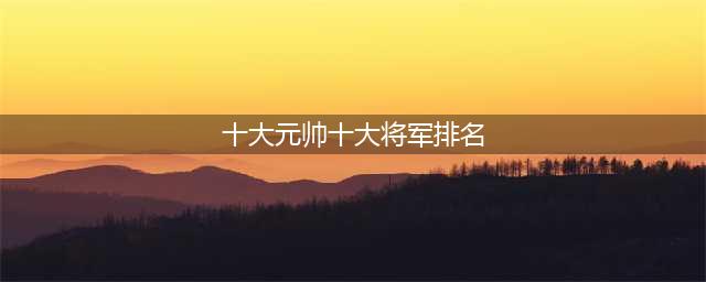 中华人民共和国开国十大元帅、十大将军、57员上将，名垂青史(十大元帅十大将军排名)