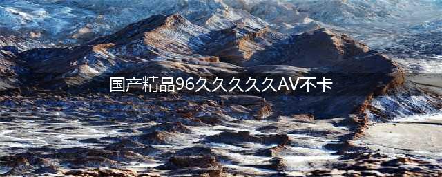久久的，久久爽，人人有得吃，人人都挺爽，人人看，人人都好看(国产精品96久久久久久AV不卡)