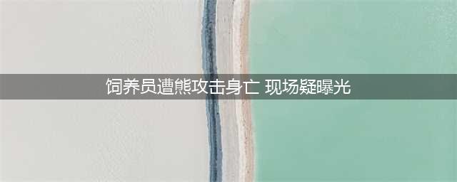 饲养员遭熊攻击身亡现场疑曝光，游客目击全程心里受伤(饲养员遭熊攻击身亡 现场疑曝光)