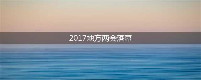 2017年各省区市地方两会落幕 六大关键词引关切(2017地方两会落幕)