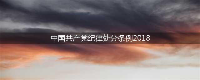 全文 | 2018年新修订《中国共产党纪律处分条例》(中国共产党纪律处分条例2018)