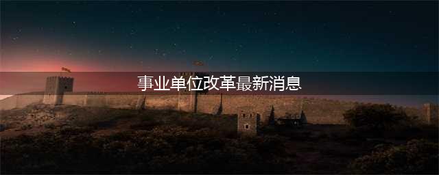 事业单位改革又有新消息！这些将全部转企改制(事业单位改革最新消息)
