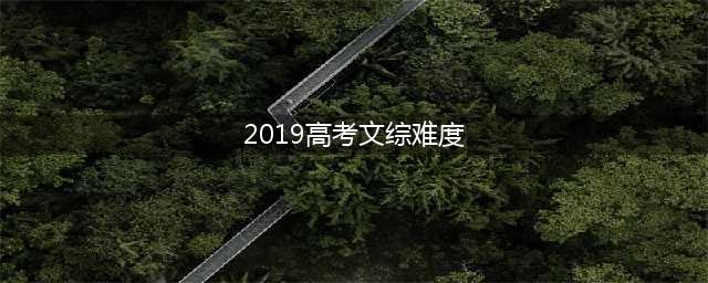 2019高考文综难度如何？平均分预估180分，考生：羡慕理科生(2019高考文综难度)