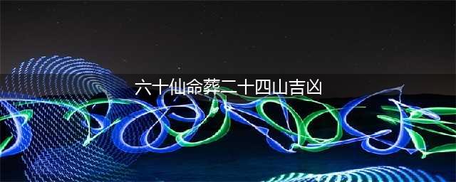 二十四山配六十仙命吉凶选择(六十仙命葬二十四山吉凶)