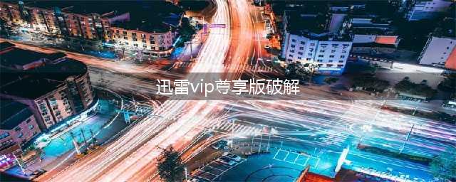 迅雷破解版盘点，VIP破解版无限加速去广告统统不靠谱(迅雷vip尊享版破解)