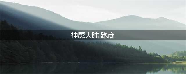 新神魔大陆跑商怎么玩 公会跑商攻略(神魔大陆 跑商)