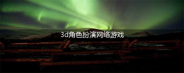 3d角色扮演类游戏排行榜前十名2022 最新3d角色扮演类游戏有什么(3d角色扮演网络游戏)
