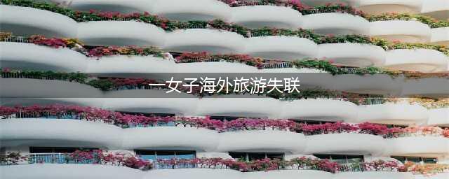 成都一女子独自海外旅游失联20余天，父亲急瘫在床！警方已介入调查(一女子海外旅游失联)