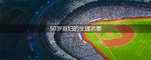 50岁后女性的性需求三个真实故事揭示真相(50岁寡妇的生理需要)