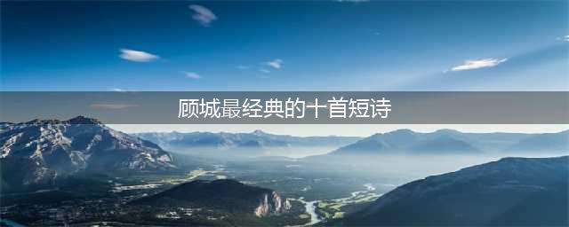 顾城最经典的10首诗，一生至少要读一次！(顾城最经典的十首短诗)