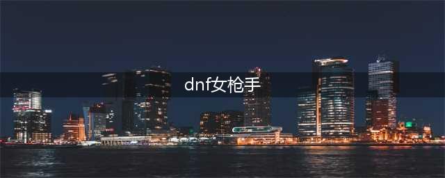 dnf女枪手什么职业厉害2023 女枪手职业强度分析2023