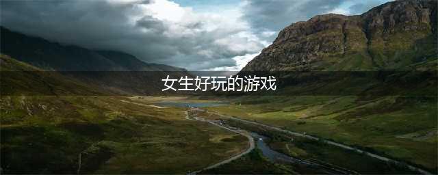 适合女生玩的游戏排行榜前十名2021 最新适合女生玩的游戏合集推荐(女生好玩的游戏)