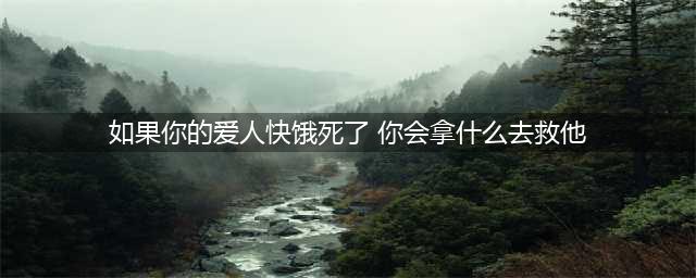 如果你爱人快饿死了你会拿什么去救他？网友：听说是北大心理测试(如果你的爱人快饿死了 你会拿什么去救他)