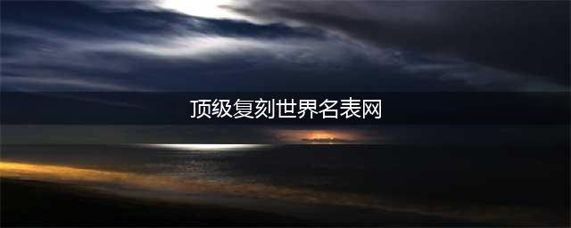 最好的十款顶级复刻腕表！(顶级复刻世界名表网)