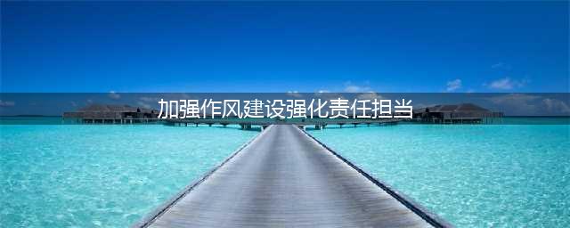 加强作风建设 强化责任担当 为企业高质量发展提供保障(加强作风建设强化责任担当)