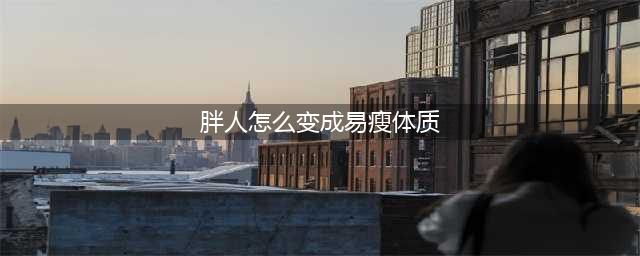 易胖体质如何转变为易瘦体质？(胖人怎么变成易瘦体质)
