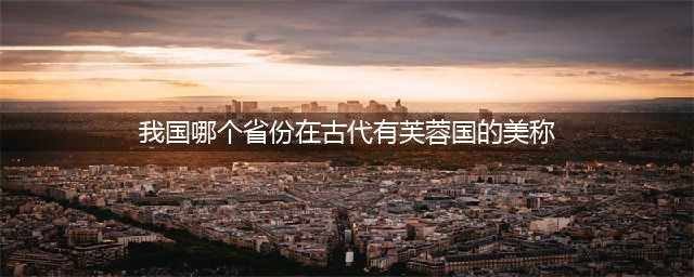 猜一猜：我国哪个省份在古代有”芙蓉国“的美称 蚂蚁庄园今日答题答案(我国哪个省份在古代有芙蓉国的美称)