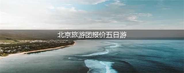 北京旅游团报价五日游多少钱？这篇就够了！北京纯玩(北京旅游团报价五日游)