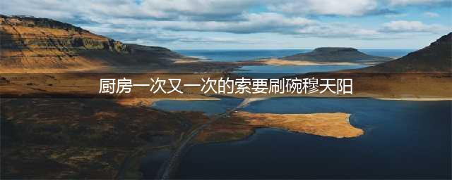 厨房“刷碗大作战”，穆天阳的无尽征程(厨房一次又一次的索要刷碗穆天阳)