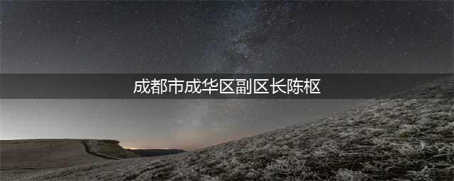 成都成华区副区长陈枢简历从官网撤下(成都市成华区副区长陈枢)