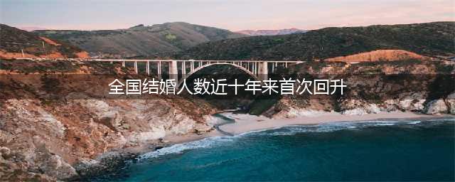全国结婚人数近十年来首次回升，去年我国结婚人数768万对(全国结婚人数近十年来首次回升)