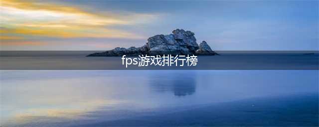 fps类游戏排行榜前十名 2021精品FPS类手游前十推荐(fps游戏排行榜)