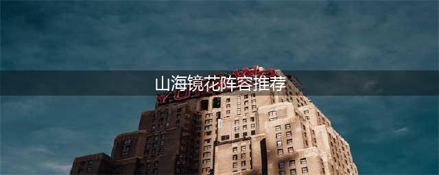 山海镜花阵容搭配最新 山海镜花阵容推荐(山海镜花阵容推荐)