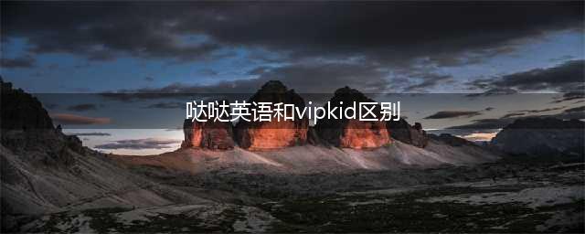 哒哒英语和vipkid教材区别！给孩子选课之前，你需要带孩子了解这些要点(哒哒英语和vipkid区别)