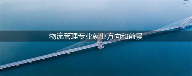【物流管理】就业前景和就业方向分析(物流管理专业就业方向和前景)