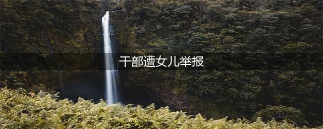 干部遭女儿举报，“大义灭亲”未尝不可(干部遭女儿举报)