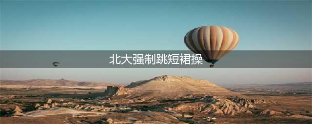 北大强制跳短裙操，莫让“短裙”潮带走“学术风”(北大强制跳短裙操)