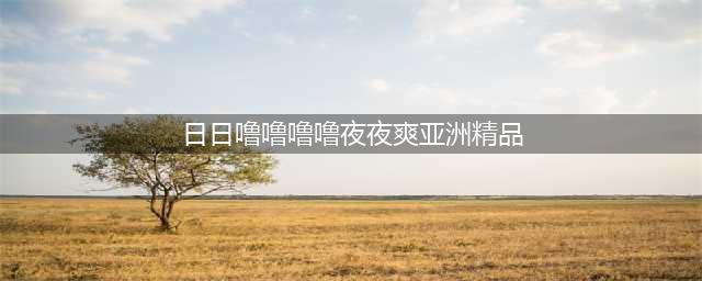 久久的，久久爽，人人有得吃，人人都挺爽，人人看，人人都好看(日日噜噜噜噜夜夜爽亚洲精品)