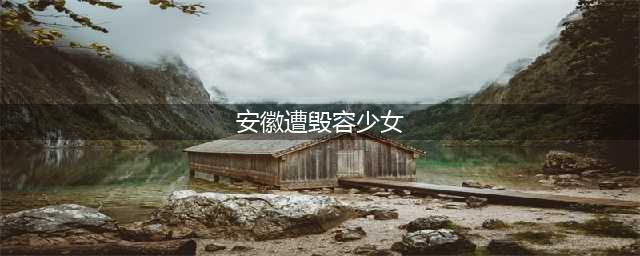 安徽遭毁容少女生不如死 祝愿她能早日康复起来(安徽遭毁容少女)