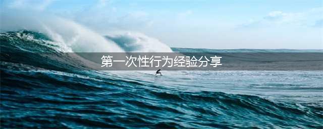初次性爱的技巧与注意事项(第一次性行为经验分享)