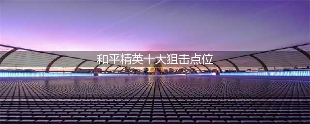 《和平精英》十大狙击点位在哪 十大狙击点位介绍