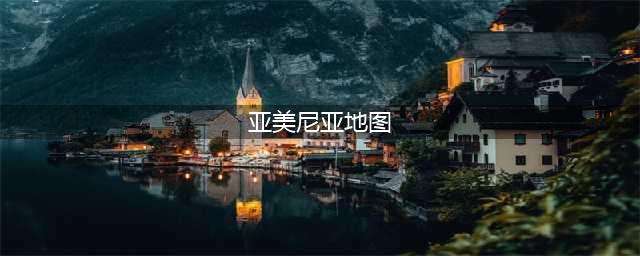 每天了解一个国家—亚美尼亚(亚美尼亚地图)