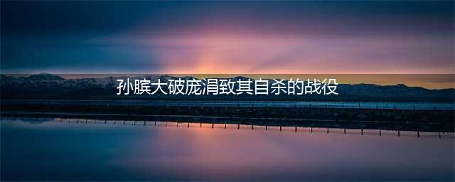 马陵之战：孙膑大破庞涓致其自杀(孙膑大破庞涓致其自杀的战役)