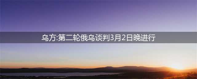 乌方：第二轮俄乌谈判3月2日晚进行(乌方:第二轮俄乌谈判3月2日晚进行)