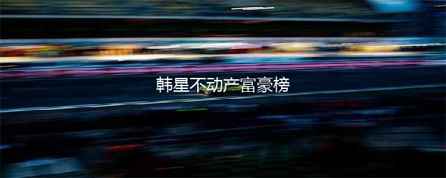 韩星不动产富豪榜曝光 全智贤只排第三榜首是他们(韩星不动产富豪榜)