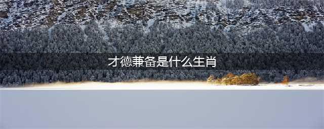 才德兼备的生肖，有人品，有能力(才德兼备是什么生肖)