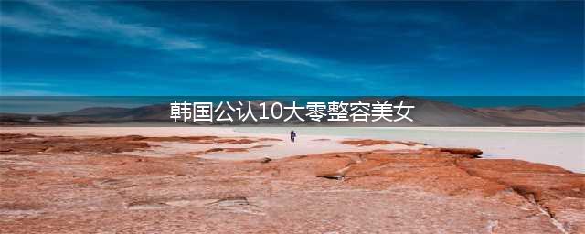 图揭韩国公认10大零整容美女，都有谁上榜了？(韩国公认10大零整容美女)