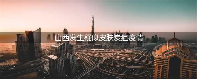 山西农村发生疑似皮肤炭疽疫情，炭疽特征是什么？传播途径有哪些(山西发生疑似皮肤炭疽疫情)